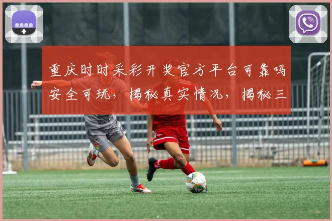 重庆时时采彩开奖官方平台可靠吗安全可玩，揭秘真实情况，揭秘三大特点，不容错过