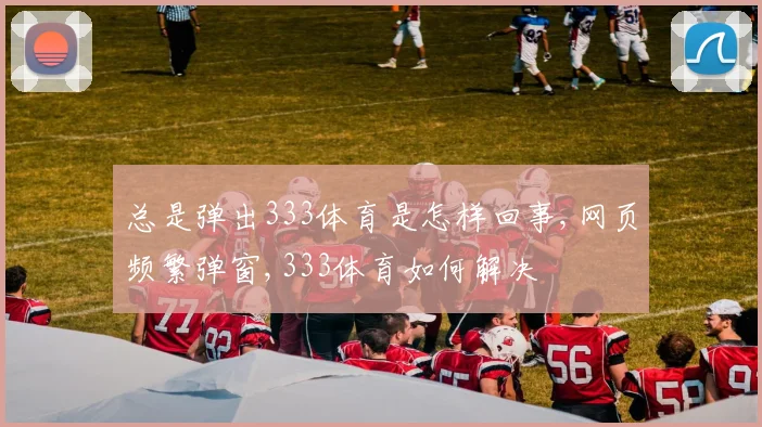 总是弹出333体育是怎样回事,网页频繁弹窗,333体育如何解决