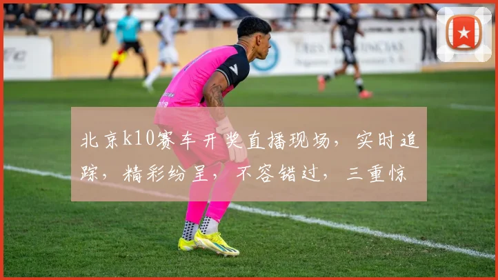 北京k10赛车开奖直播现场，实时追踪，精彩纷呈，不容错过，三重惊喜，等你来