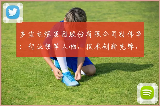 多宝电缆集团股份有限公司孙伟华：行业领军人物，技术创新先锋，品质保障承诺