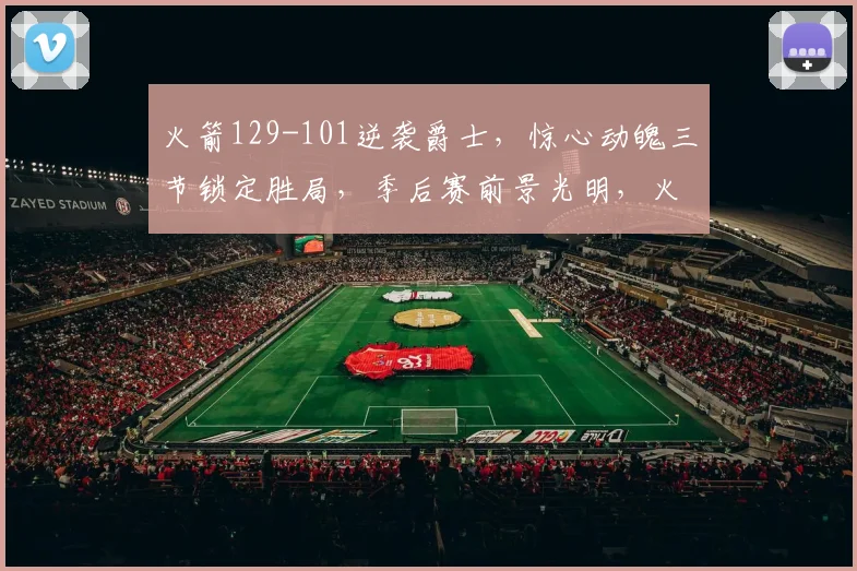 火箭129-101逆袭爵士，惊心动魄三节锁定胜局，季后赛前景光明，火力全开