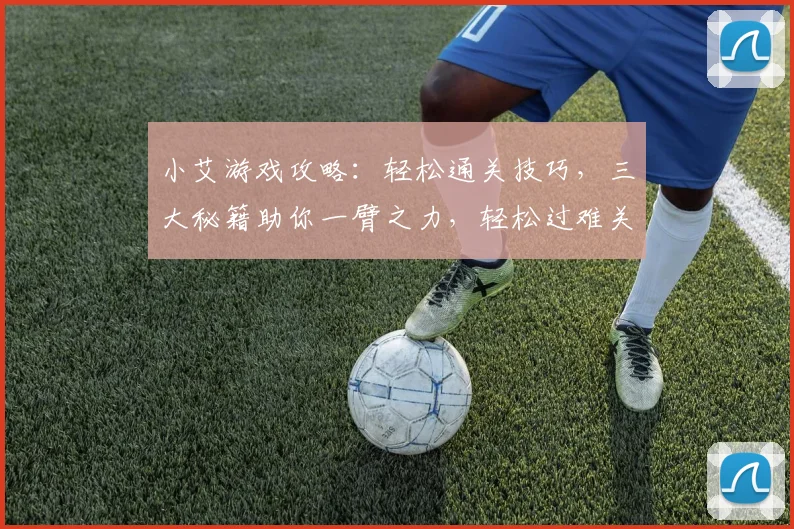 小艾游戏攻略：轻松通关技巧，三大秘籍助你一臂之力，轻松过难关