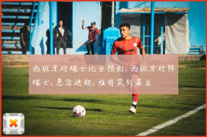 西班牙对瑞士比分预测,西班牙对阵瑞士,悬念迭起,谁将笑到最后